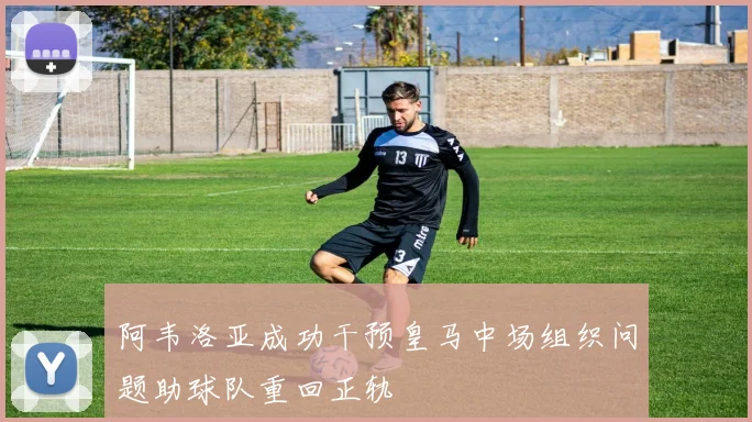 阿韦洛亚成功干预皇马中场组织问题助球队重回正轨