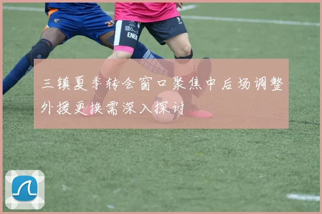 三镇夏季转会窗口聚焦中后场调整外援更换需深入探讨