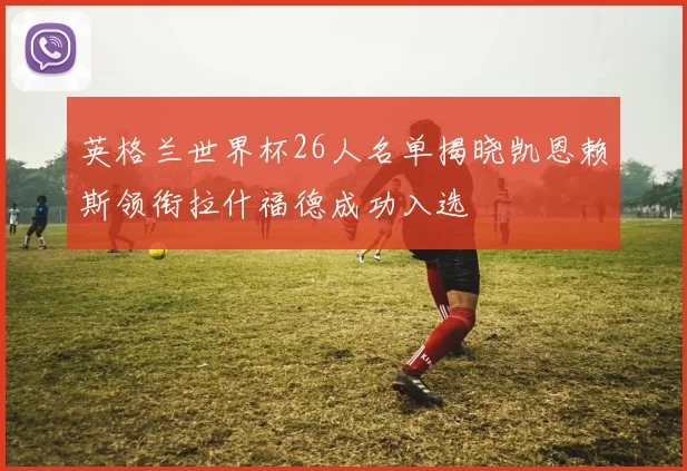 英格兰世界杯26人名单揭晓凯恩赖斯领衔拉什福德成功入选