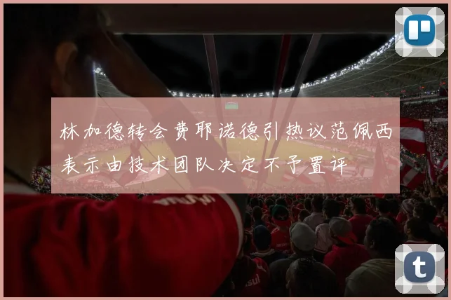 林加德转会费耶诺德引热议范佩西表示由技术团队决定不予置评