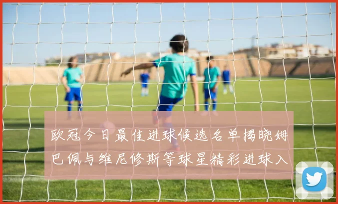 欧冠今日最佳进球候选名单揭晓姆巴佩与维尼修斯等球星精彩进球入围