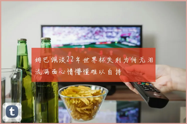 姆巴佩谈22年世界杯失利为何无泪流满面心情懵懂难以自持