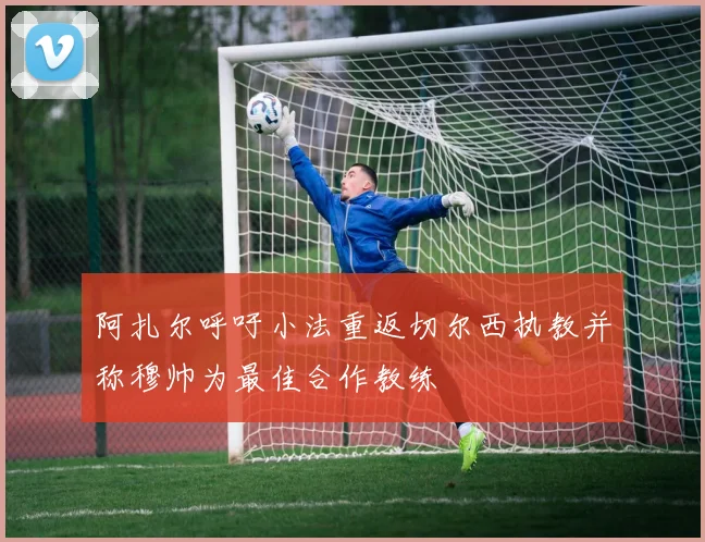 阿扎尔呼吁小法重返切尔西执教并称穆帅为最佳合作教练