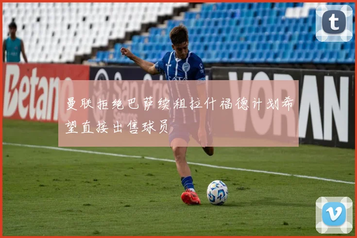 曼联拒绝巴萨续租拉什福德计划希望直接出售球员
