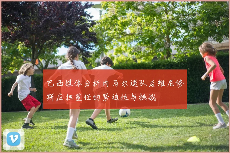 巴西媒体分析内马尔退队后维尼修斯应担重任的紧迫性与挑战