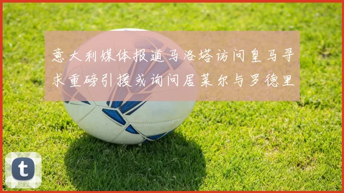 意大利媒体报道马洛塔访问皇马寻求重磅引援或询问居莱尔与罗德里戈