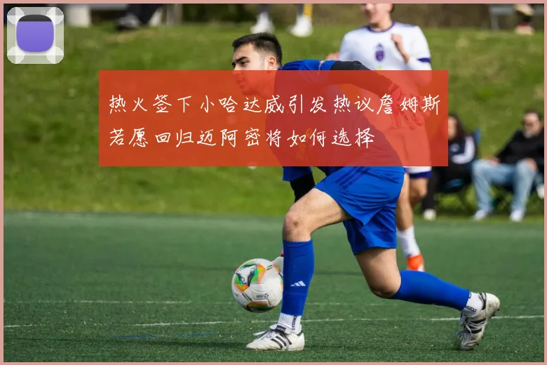 热火签下小哈达威引发热议詹姆斯若愿回归迈阿密将如何选择