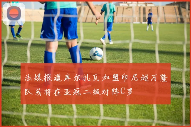 法媒报道库尔扎瓦加盟印尼超万隆队或将在亚冠二级对阵C罗