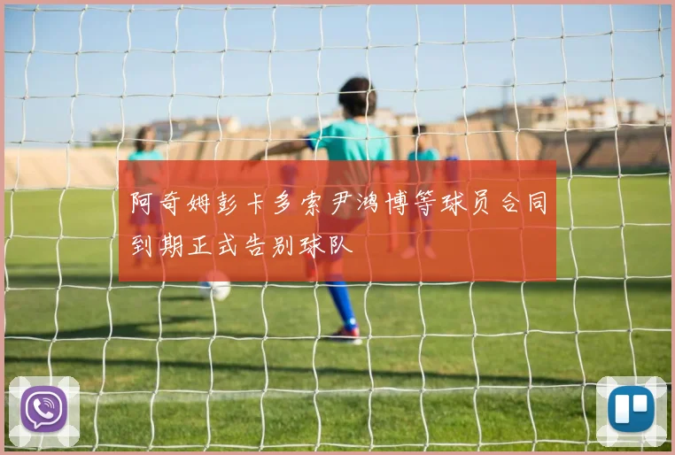 阿奇姆彭卡多索尹鸿博等球员合同到期正式告别球队