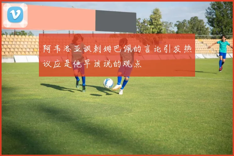 阿韦洛亚讽刺姆巴佩的言论引发热议应是他早该说的观点