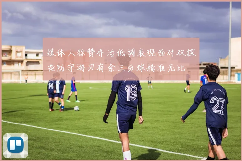 媒体人称赞乔治低调表现面对双探花防守游刃有余三分球精准无比