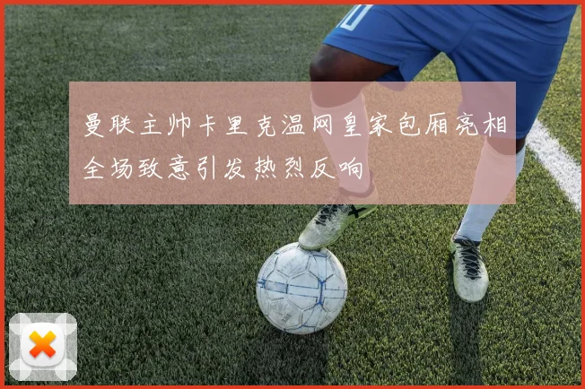 曼联主帅卡里克温网皇家包厢亮相全场致意引发热烈反响
