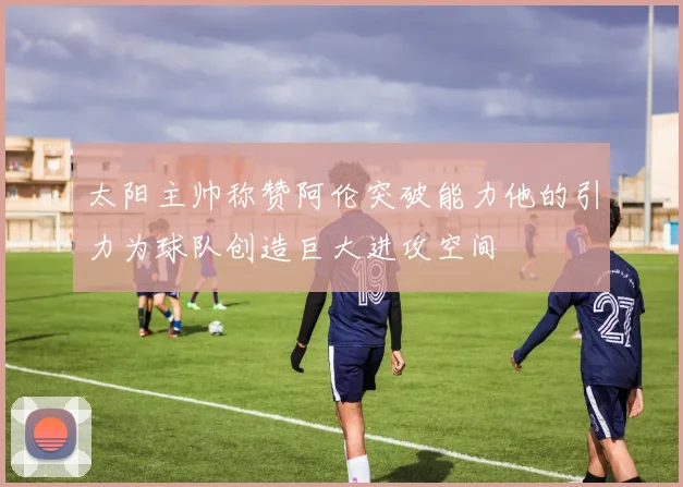 太阳主帅称赞阿伦突破能力他的引力为球队创造巨大进攻空间