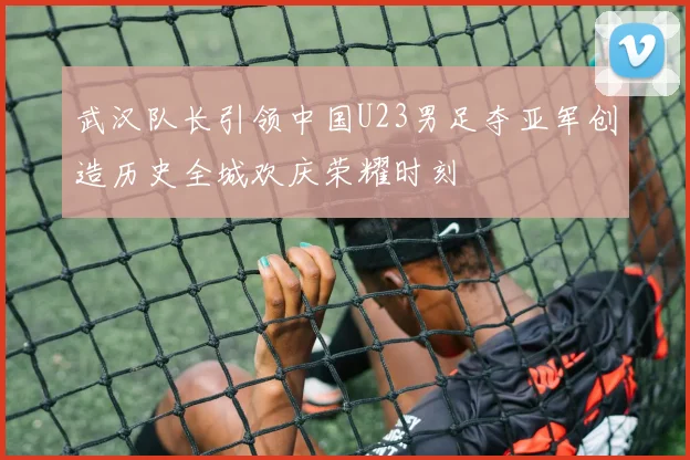 武汉队长引领中国U23男足夺亚军创造历史全城欢庆荣耀时刻