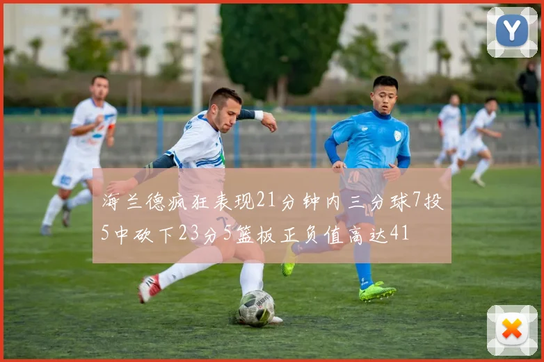 海兰德疯狂表现21分钟内三分球7投5中砍下23分5篮板正负值高达41
