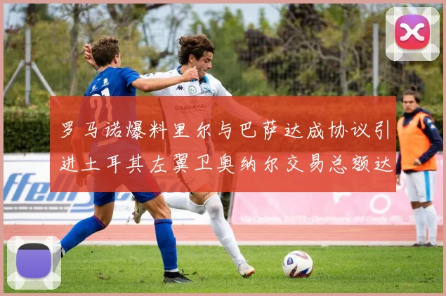 罗马诺爆料里尔与巴萨达成协议引进土耳其左翼卫奥纳尔交易总额达1450万欧
