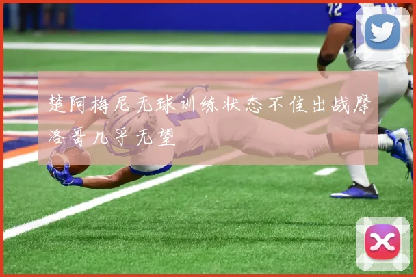 楚阿梅尼无球训练状态不佳出战摩洛哥几乎无望