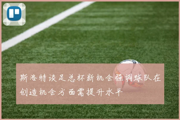 斯洛特谈足总杯新机会强调球队在创造机会方面需提升水平