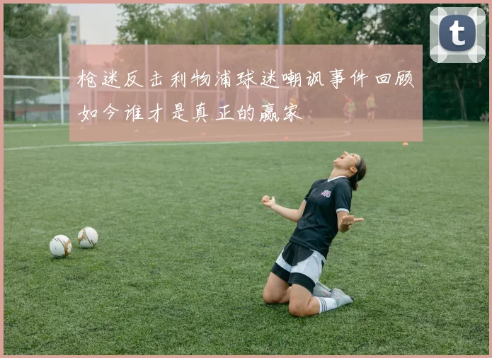 枪迷反击利物浦球迷嘲讽事件回顾如今谁才是真正的赢家