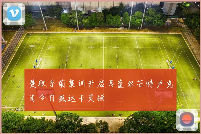 曼联季前集训开启马奎尔芒特卢克肖今日抵达卡灵顿