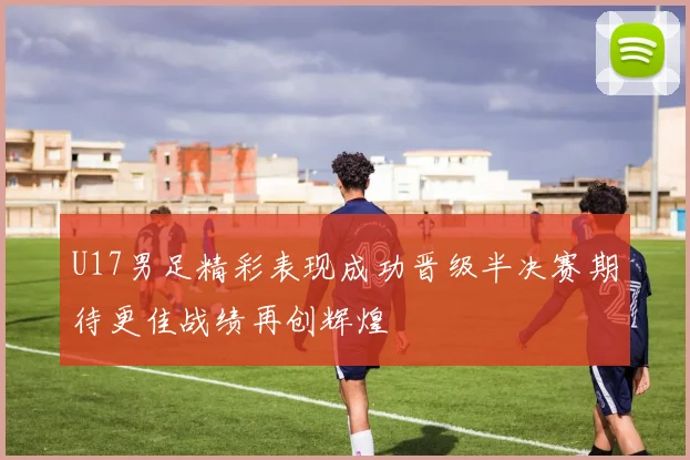 U17男足精彩表现成功晋级半决赛期待更佳战绩再创辉煌