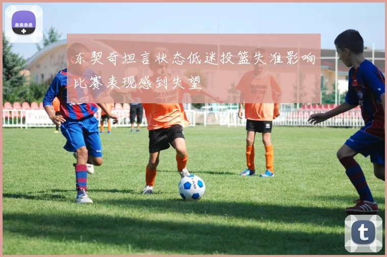 东契奇坦言状态低迷投篮失准影响比赛表现感到失望