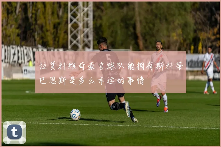 拉贾科维奇豪言球队能拥有斯科蒂巴恩斯是多么幸运的事情